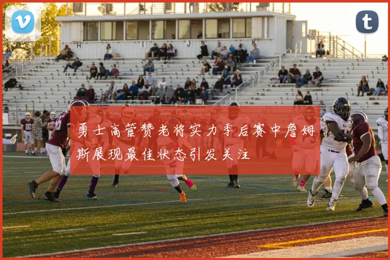 勇士高管赞老将实力季后赛中詹姆斯展现最佳状态引发关注