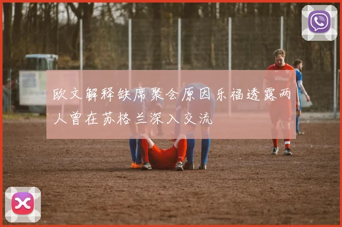 欧文解释缺席聚会原因乐福透露两人曾在苏格兰深入交流