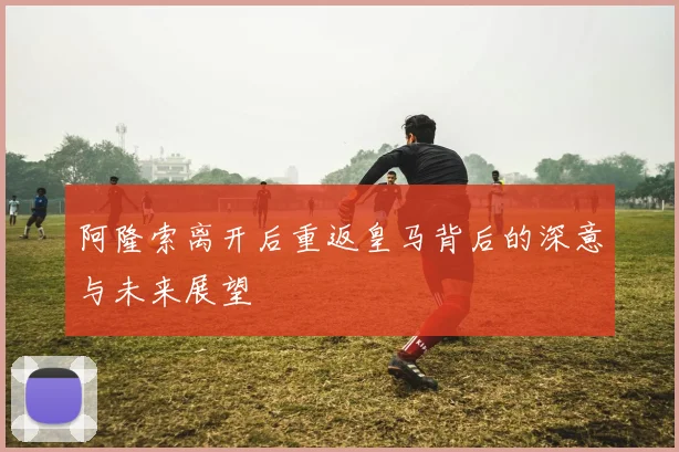 阿隆索离开后重返皇马背后的深意与未来展望