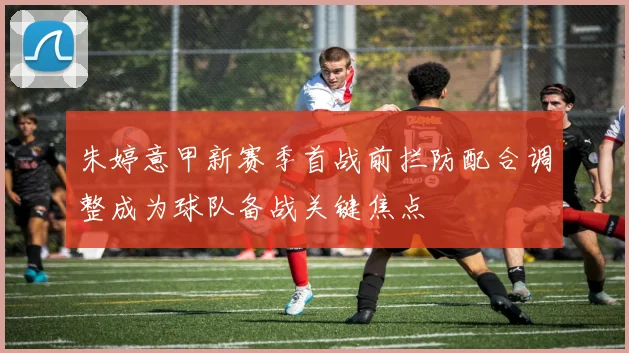 朱婷意甲新赛季首战前拦防配合调整成为球队备战关键焦点