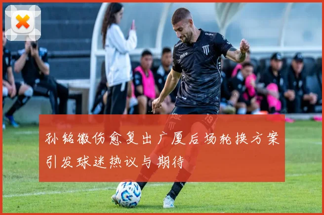 孙铭徽伤愈复出广厦后场轮换方案引发球迷热议与期待