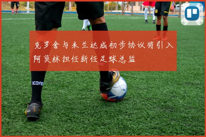 克罗舍与米兰达成初步协议将引入阿莫林担任新任足球总监