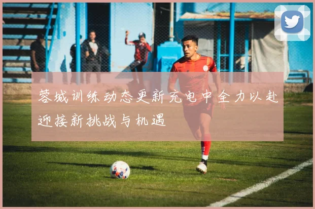 蓉城训练动态更新充电中全力以赴迎接新挑战与机遇