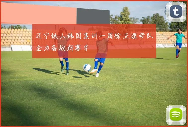 辽宁铁人韩国集训一周徐正源带队全力备战新赛季