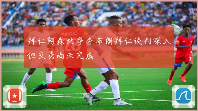 拜仁阿森纳争夺布朗拜仁谈判深入但交易尚未完成