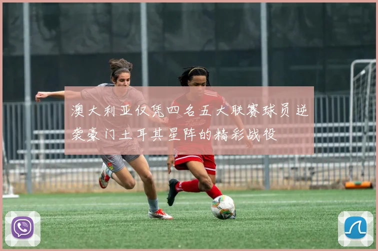 澳大利亚仅凭四名五大联赛球员逆袭豪门土耳其星阵的精彩战役