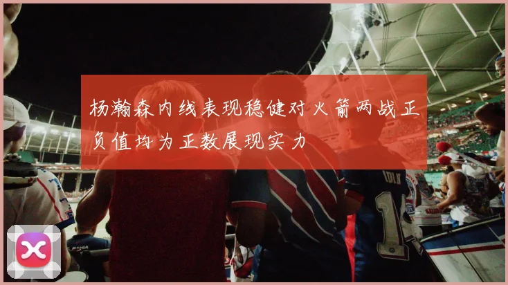 杨瀚森内线表现稳健对火箭两战正负值均为正数展现实力