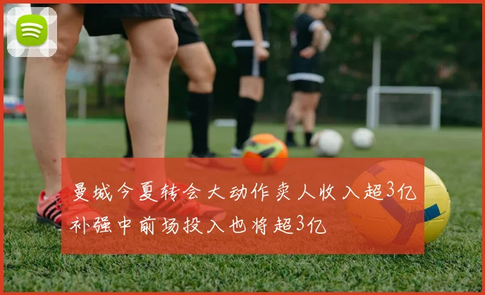 曼城今夏转会大动作卖人收入超3亿补强中前场投入也将超3亿