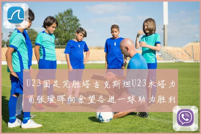 U23国足完胜塔吉克斯坦U23木塔力甫张瑷晖向余望各进一球助力胜利