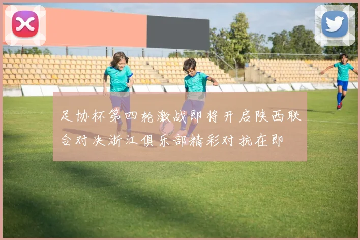 足协杯第四轮激战即将开启陕西联合对决浙江俱乐部精彩对抗在即