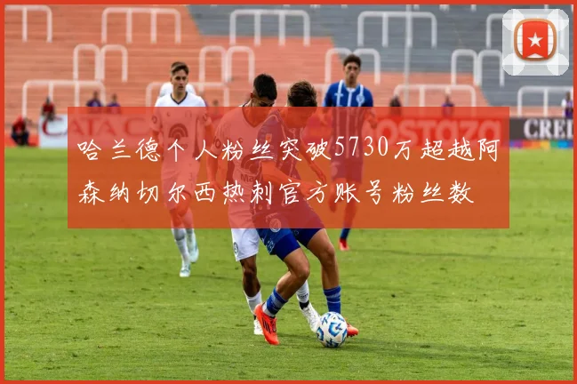 哈兰德个人粉丝突破5730万超越阿森纳切尔西热刺官方账号粉丝数