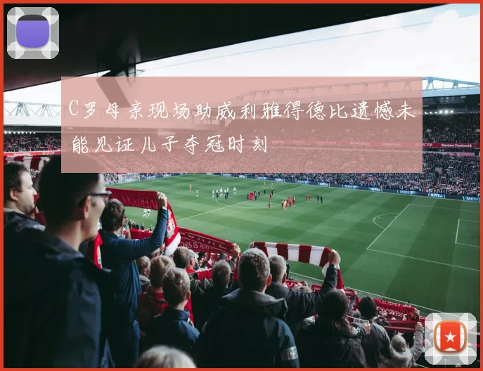 C罗母亲现场助威利雅得德比遗憾未能见证儿子夺冠时刻