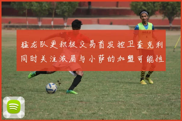 猛龙队更积极交易首发控卫奎克利同时关注浓眉与小萨的加盟可能性