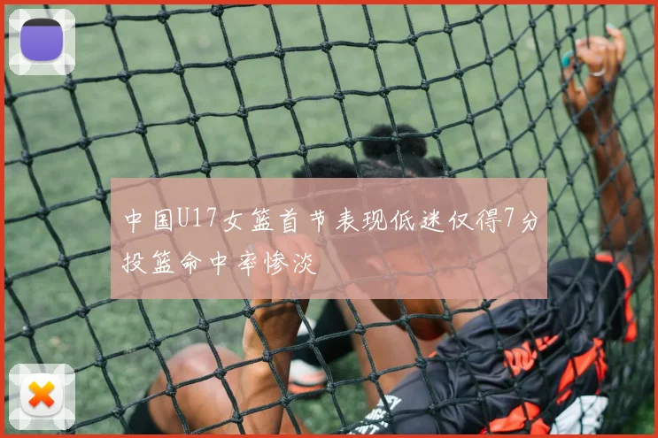 中国U17女篮首节表现低迷仅得7分投篮命中率惨淡