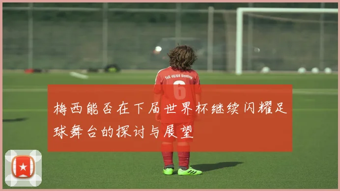 梅西能否在下届世界杯继续闪耀足球舞台的探讨与展望