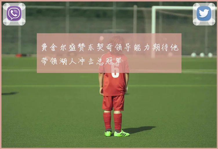 费舍尔盛赞东契奇领导能力期待他带领湖人冲击总冠军