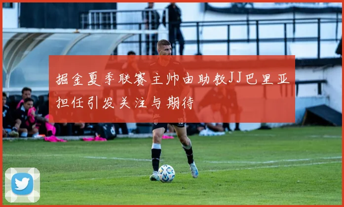 掘金夏季联赛主帅由助教JJ巴里亚担任引发关注与期待
