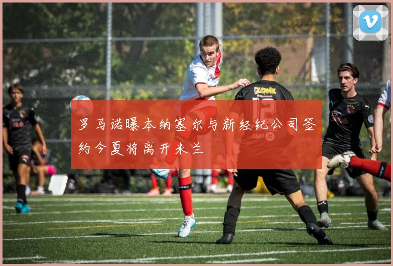 罗马诺曝本纳塞尔与新经纪公司签约今夏将离开米兰