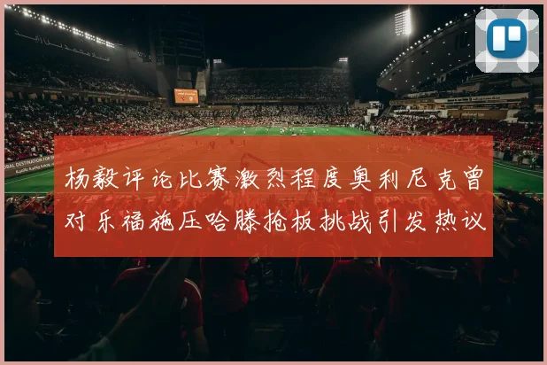 杨毅评论比赛激烈程度奥利尼克曾对乐福施压哈滕抢板挑战引发热议