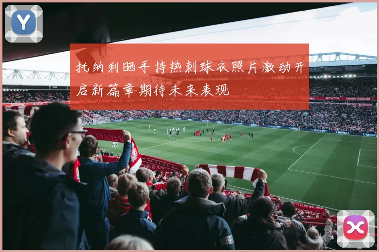 托纳利晒手持热刺球衣照片激动开启新篇章期待未来表现