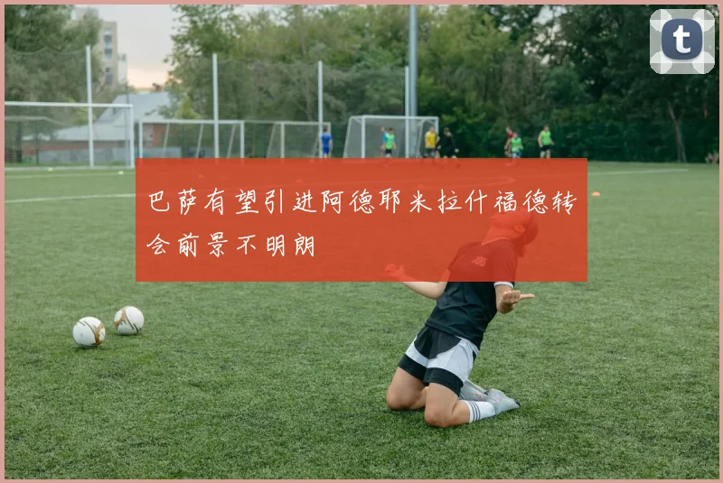 巴萨有望引进阿德耶米拉什福德转会前景不明朗