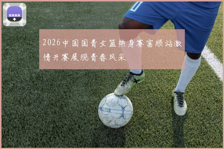 2026中国国青女篮热身赛富顺站激情开赛展现青春风采