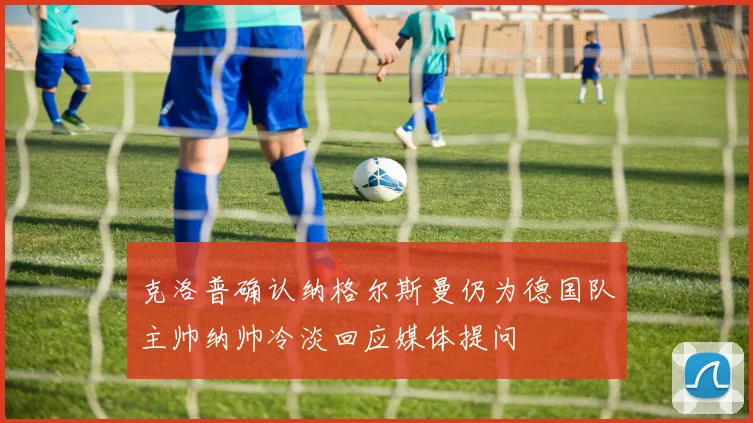 克洛普确认纳格尔斯曼仍为德国队主帅纳帅冷淡回应媒体提问