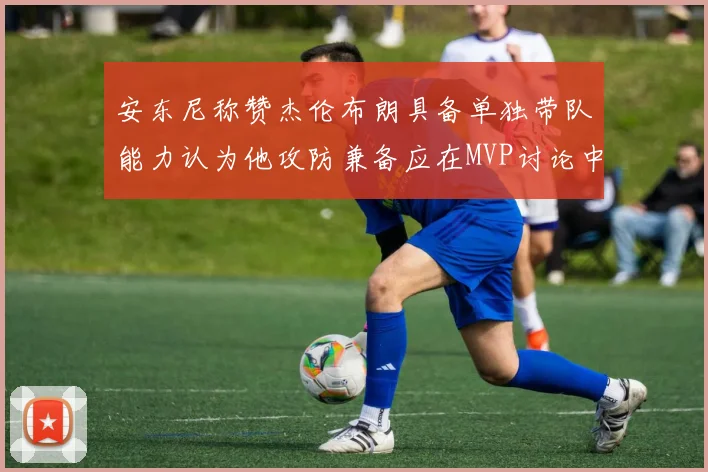 安东尼称赞杰伦布朗具备单独带队能力认为他攻防兼备应在MVP讨论中占有一席之地