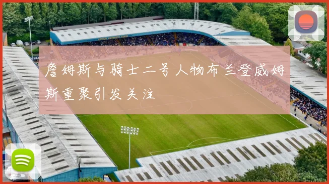 詹姆斯与骑士二号人物布兰登威姆斯重聚引发关注