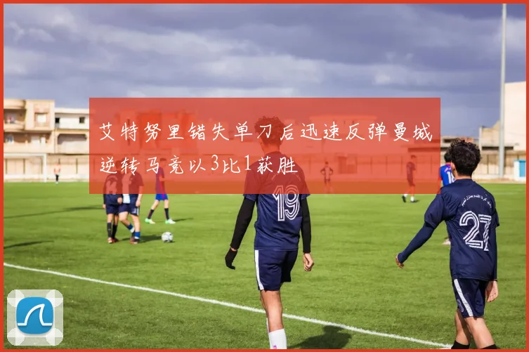 艾特努里错失单刀后迅速反弹曼城逆转马竞以3比1获胜