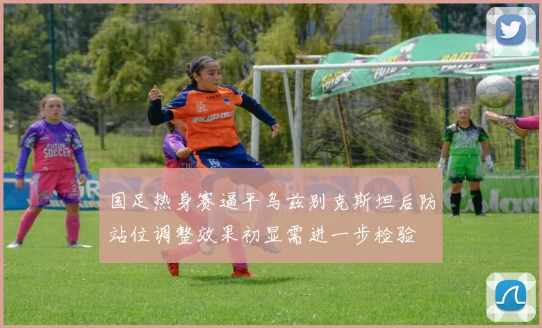 国足热身赛逼平乌兹别克斯坦后防站位调整效果初显需进一步检验
