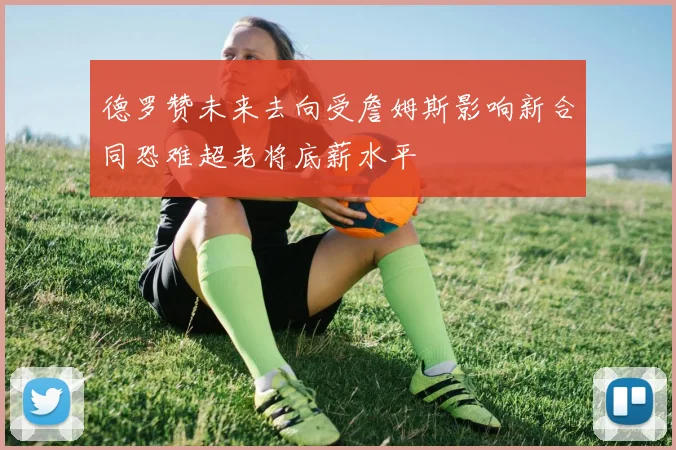德罗赞未来去向受詹姆斯影响新合同恐难超老将底薪水平