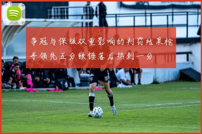 争冠与保级双重影响的判罚结果枪手领先五分铁锤落后热刺一分