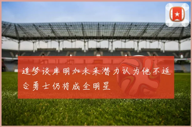 追梦谈库明加未来潜力认为他不适合勇士仍将成全明星