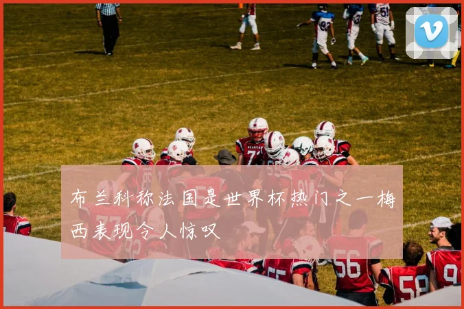 布兰科称法国是世界杯热门之一梅西表现令人惊叹
