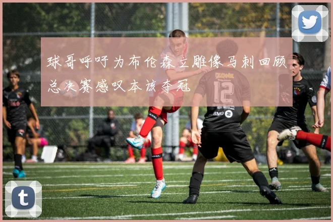 球哥呼吁为布伦森立雕像马刺回顾总决赛感叹本该夺冠