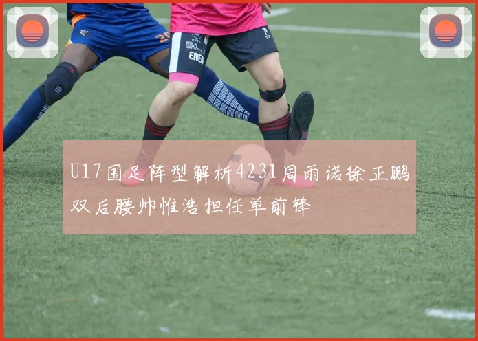 U17国足阵型解析4231周雨诺徐正鹏双后腰帅惟浩担任单前锋