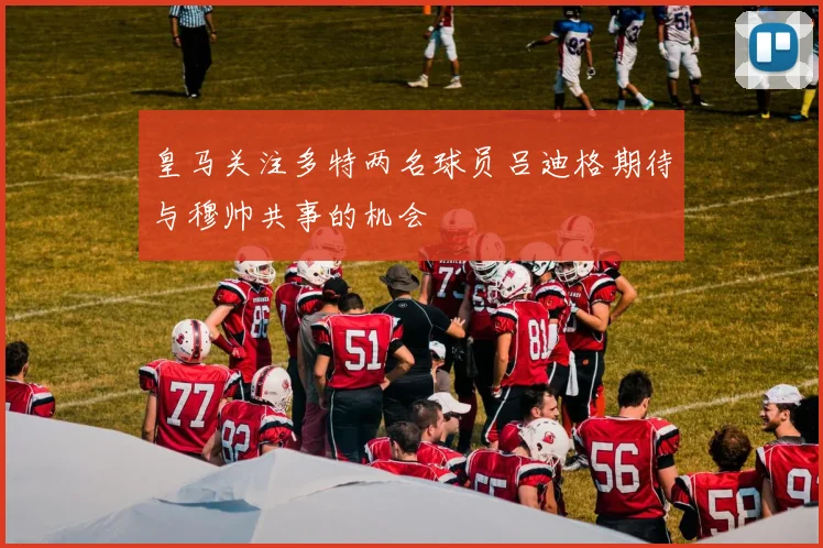 皇马关注多特两名球员吕迪格期待与穆帅共事的机会