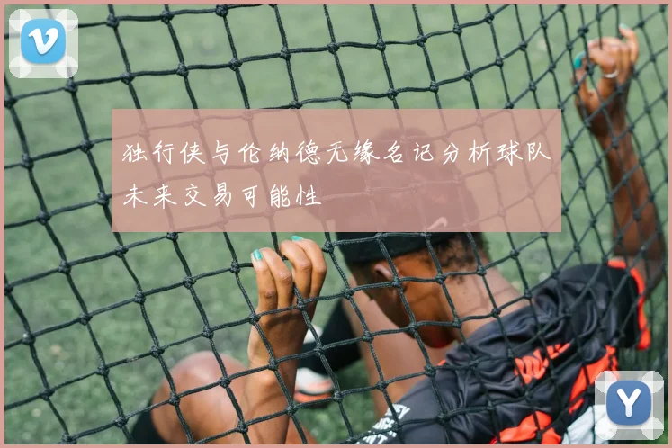 独行侠与伦纳德无缘名记分析球队未来交易可能性